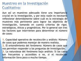 Aun así un muestreo adecuado tiene una importancia
crucial en la investigación, y por esta razón es necesario
reflexionar detenidamente sobre cuál es la estrategia de
muestreo más pertinente para lograr los objetivos de
investigación, tomando en cuenta criterios de rigor,
estratégicos, éticos y pragmáticos. Por lo general son tres
los factores que intervienen para determinar el número
de casos:
1. Capacidad operativa de recolección y análisis: Número
de casos que podemos manejar de manera realista.
2. El entendimiento del fenómeno: Número de casos que
nos permitan responder a las preguntas de investigación.
3. La naturaleza del fenómeno bajo análisis: Si los casos
son frecuentes y accesibles o no, si el recolectar
información lleva poco o mucho tiempo.
 