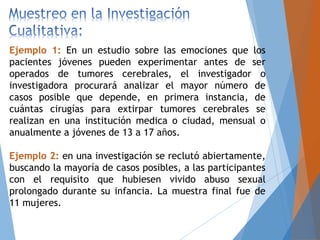 Ejemplo 1: En un estudio sobre las emociones que los
pacientes jóvenes pueden experimentar antes de ser
operados de tumores cerebrales, el investigador o
investigadora procurará analizar el mayor número de
casos posible que depende, en primera instancia, de
cuántas cirugías para extirpar tumores cerebrales se
realizan en una institución medica o ciudad, mensual o
anualmente a jóvenes de 13 a 17 años.
Ejemplo 2: en una investigación se reclutó abiertamente,
buscando la mayoría de casos posibles, a las participantes
con el requisito que hubiesen vivido abuso sexual
prolongado durante su infancia. La muestra final fue de
11 mujeres.
 
