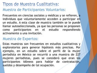 Frecuentes en ciencias sociales y médicas y se refieren, a
individuos que voluntariamente acceden a participar en
un estudio. A esta clase de muestra también se le puede
llamar autoseleccionada, ya que las personas se proponen
como participantes en el estudio respondiendo
activamente a una invitación.
Muestra de Participantes Voluntarios:
Muestra de Expertos:
Estas muestras son frecuentes en estudios cualitativos y
exploratorios para generar hipótesis más precisas. Por
ejemplo, en un estudio sobre el perfil de la mujer
periodista en México se recurrió a una muestra de 227
mujeres periodistas, pues se consideró que eran los
participantes idóneos para hablar de contratación,
sueldos y desempeño de tal ocupación.
 