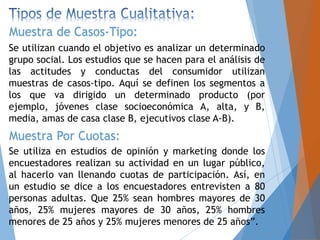 Se utilizan cuando el objetivo es analizar un determinado
grupo social. Los estudios que se hacen para el análisis de
las actitudes y conductas del consumidor utilizan
muestras de casos-tipo. Aquí se definen los segmentos a
los que va dirigido un determinado producto (por
ejemplo, jóvenes clase socioeconómica A, alta, y B,
media, amas de casa clase B, ejecutivos clase A-B).
Muestra de Casos-Tipo:
Muestra Por Cuotas:
Se utiliza en estudios de opinión y marketing donde los
encuestadores realizan su actividad en un lugar público,
al hacerlo van llenando cuotas de participación. Así, en
un estudio se dice a los encuestadores entrevisten a 80
personas adultas. Que 25% sean hombres mayores de 30
años, 25% mujeres mayores de 30 años, 25% hombres
menores de 25 años y 25% mujeres menores de 25 años”.
 