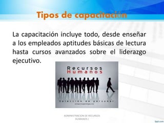 Tipos de capacitación 
La capacitación incluye todo, desde enseñar 
a los empleados aptitudes básicas de lectura 
hasta cursos avanzados sobre el liderazgo 
ejecutivo. 
ADMINISTRACION DE RECURSOS 
HUMANOS I 
 