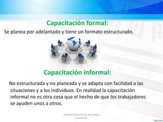 Capacitación formal: 
Se planea por adelantado y tiene un formato estructurado. 
Capacitación informal: 
No estructurada y no planeada y se adapta con facilidad a las 
situaciones y a los individuos. En realidad la capacitación 
informal no es otra cosa que el hecho de que los trabajadores 
se ayuden unos a otros. 
ADMINISTRACION DE RECURSOS 
HUMANOS I 
 