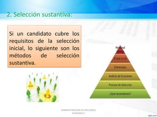 2. Selección sustantiva: 
Si un candidato cubre los 
requisitos de la selección 
inicial, lo siguiente son los 
métodos de selección 
sustantiva. 
ADMINISTRACION DE RECURSOS 
HUMANOS I 
 