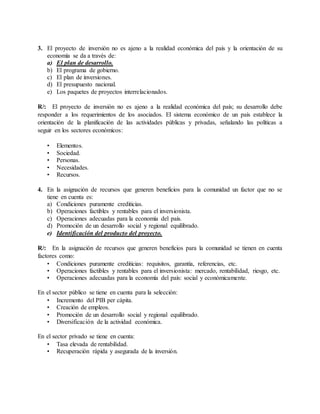 3. El proyecto de inversión no es ajeno a la realidad económica del país y la orientación de su
economía se da a través de:
a) El plan de desarrollo.
b) El programa de gobierno.
c) El plan de inversiones.
d) El presupuesto nacional.
e) Los paquetes de proyectos interrelacionados.
R/: El proyecto de inversión no es ajeno a la realidad económica del país; su desarrollo debe
responder a los requerimientos de los asociados. El sistema económico de un país establece la
orientación de la planificación de las actividades públicas y privadas, señalando las políticas a
seguir en los sectores económicos:
• Elementos.
• Sociedad.
• Personas.
• Necesidades.
• Recursos.
4. En la asignación de recursos que generen beneficios para la comunidad un factor que no se
tiene en cuenta es:
a) Condiciones puramente crediticias.
b) Operaciones factibles y rentables para el inversionista.
c) Operaciones adecuadas para la economía del país.
d) Promoción de un desarrollo social y regional equilibrado.
e) Identificación del producto del proyecto.
R/: En la asignación de recursos que generen beneficios para la comunidad se tienen en cuenta
factores como:
• Condiciones puramente crediticias: requisitos, garantía, referencias, etc.
• Operaciones factibles y rentables para el inversionista: mercado, rentabilidad, riesgo, etc.
• Operaciones adecuadas para la economía del país: social y económicamente.
En el sector público se tiene en cuenta para la selección:
• Incremento del PIB per cápita.
• Creación de empleos.
• Promoción de un desarrollo social y regional equilibrado.
• Diversificación de la actividad económica.
En el sector privado se tiene en cuenta:
• Tasa elevada de rentabilidad.
• Recuperación rápida y asegurada de la inversión.
 