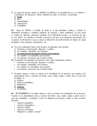 5. La etapa del proyecto donde se identifica el problema o la necesidad que se va a satisfacer y
se identifican las alternativas básicas mediante las cuales se resolverá, se denomina:
a) Perfil.
b) Idea.
c) Prefactibilidad.
d) Anteproyecto.
e) Factibilidad.
R/: Etapa de PERFIL: el estudio de perfil es el más preliminar, estático, y basado en
información secundaria y cualitativa (opiniones de expertos o cifras estimativas). En esta etapa
se evalúan las diferentes alternativas partiendo de la información técnica y se descartan las que
no son viables. Se especifica y describe el proyecto con base en la alternativa seleccionada. Por
lo general, la información en que se apoya la elaboración del perfil proviene de fuentes de origen
secundario como encuestas, cuestionarios, etc.
6. No es un componente básico en la decisión de emprender una inversión:
a) El decisor, un inversionista, financista o analista.
b) Las variables controlables por el decisor.
c) La evaluación del desempeño histórico de la empresa.
d) Las variables no controlables por el decisor.
e) Las opciones o proyectos que se deben evaluar.
R/: La decisión de emprender una inversión tiene cuatro componentes básicos:
• El decisor, un inversionista, financiero o analista.
• Las variables controlables por el decisor.
• Las variables no controlables por el decisor.
• Las opciones o proyectos que se deben evaluar.
7. El primer aspecto a tener en cuenta en la formulación de un proyecto que consiste en la
determinación clara y concreta del barrio, zona, ciudad, región o países para el cual será
formulado es:
a) Objetivo.
b) Aspectos geográficos.
c) Diagnóstico.
d) Entorno.
e) El problema.
R/: El ENTORNO: Es el primer aspecto a tener en cuenta en la formulación de un proyecto.
Consiste en la determinación clara y concreta del barrio, zona, ciudad, región o países para el
cual será formulado y constituye el área de influencia del proyecto, donde se hace necesario
describir:
• Aspectos geográficos
• Aspectos demográficos
• Aspectos políticos
• Aspectos económicos
• Diagnóstico y análisis sectorial
 