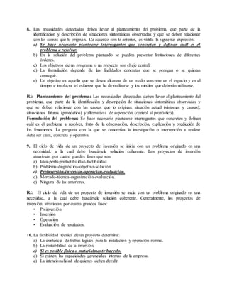 8. Las necesidades detectadas deben llevar al planteamiento del problema, que parte de la
identificación y descripción de situaciones sintomáticas observadas y que se deben relacionar
con las causas que lo originan. De acuerdo con lo anterior, es válida la siguiente expresión:
a) Se hace necesario plantearse interrogantes que concreten y definan cuál es el
problema a resolver.
b) En la solución del problema planteado se pueden presentar limitaciones de diferentes
órdenes.
c) Los objetivos de un programa o un proyecto son el eje central.
d) La formulación depende de las finalidades concretas que se persigan o se quieran
conseguir.
e) Un objetivo es aquello que se desea alcanzar de un modo concreto en el espacio y en el
tiempo e involucra el esfuerzo que ha de realizarse y los medios que deberán utilizarse.
R/: Planteamiento del problema: Las necesidades detectadas deben llevar al planteamiento del
problema, que parte de la identificación y descripción de situaciones sintomáticas observadas y
que se deben relacionar con las causas que lo originan: situación actual (síntomas y causas);
situaciones futuras (pronóstico) y alternativas de superación (control al pronóstico).
Formulación del problema: Se hace necesario plantearse interrogantes que concreten y definan
cuál es el problema a resolver, fruto de la observación, descripción, explicación y predicción de
los fenómenos. La pregunta con la que se concretiza la investigación o intervención a realizar
debe ser clara, concreta y operativa.
9. El ciclo de vida de un proyecto de inversión se inicia con un problema originado en una
necesidad, a la cual debe buscársele solución coherente. Los proyectos de inversión
atraviesan por cuatro grandes fases que son:
a) Idea-perfil-prefactibilidad-factibilidad.
b) Problema-diagnóstico-objetivo-solución.
c) Preinversión-inversión-operación-evaluación.
d) Mercado-técnica-organización-evaluación.
e) Ninguna de las anteriores.
R/: El ciclo de vida de un proyecto de inversión se inicia con un problema originado en una
necesidad, a la cual debe buscársele solución coherente. Generalmente, los proyectos de
inversión atraviesan por cuatro grandes fases:
• Preinversión
• Inversión
• Operación
• Evaluación de resultados.
10. La factibilidad técnica de un proyecto determina:
a) La existencia de trabas legales para la instalación y operación normal.
b) La rentabilidad de la inversión.
c) Si es posible física o materialmente hacerlo.
d) Si existen las capacidades gerenciales internas de la empresa.
e) La intencionalidad de quienes deben decidir
 