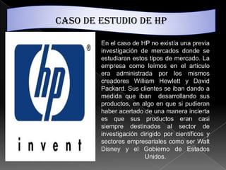 Caso de estudio de hp

        En el caso de HP no existía una previa
        investigación de mercados donde se
        estudiaran estos tipos de mercado. La
        empresa como leímos en el articulo
        era administrada por los mismos
        creadores William Hewlett y David
        Packard. Sus clientes se iban dando a
        medida que iban desarrollando sus
        productos, en algo en que si pudieran
        haber acertado de una manera incierta
        es que sus productos eran casi
        siempre destinados al sector de
        investigación dirigido por científicos y
        sectores empresariales como ser Walt
        Disney y el Gobierno de Estados
                        Unidos.
 
