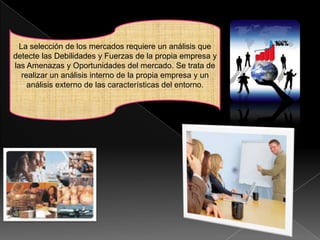 La selección de los mercados requiere un análisis que
detecte las Debilidades y Fuerzas de la propia empresa y
las Amenazas y Oportunidades del mercado. Se trata de
   realizar un análisis interno de la propia empresa y un
     análisis externo de las características del entorno.
 