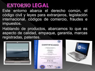 Este entorno abarca el derecho común, el
código civil y leyes para extranjeros, legislación
internacional, códigos de comercio, fraudes e
impuestos.
Hablando de productos, abarcamos lo que es
aspecto de calidad, empaque, garantía, marcas
registradas, patentes.
 