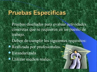 Pruebas Especificas Pruebas diseñadas para evaluar actividades concretas que se requieren en un puesto de trabajo. Deben de cumplir los siguientes requisitos: Realizada por profesionales. Estandarizada Utilizar medios reales. 