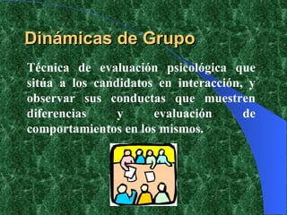 Dinámicas de Grupo Técnica de evaluación psicológica que sitúa a los candidatos en interacción, y observar sus conductas que muestren diferencias y evaluación de comportamientos en los mismos. 