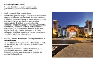 Cuál es el puesto a cubrir.
• Se trata de cubrir un puesto vacante de
gobernante/a para el hotel Barceló Resort.
• Perfil profesional de la ocupación:
• Planificar, organizar, dirigir y controlar las actividades
realizadas en pisos, habitaciones, áreas de servicios
y públicas, lavandería-lencería, especialmente por lo
que hace referencia a limpieza, preparación
,conservación de dichas dependencias y su
contenido (mobiliario, enseres y lencería, elementos
decorativos, alfombras cortinas, instalaciones y
maquinaria), optimizando los recursos materiales y
humanos de que dispone para ofrecer la mejor
calidad de servicio y atención al cliente, teniendo en
cuenta los objetivos establecidos.
• Cuándo, cómo y dónde vas a acudir para realizar el
reclutamiento.
• El hotel Barceló divulgará dicha información el día 9
de noviembre. Se dará a conocer la información a
través de:
• Periódicos, revistas de la localidad con anuncios
publicitarios, bolsas de trabajo, red
informal, portales web de empleo y servicio de
empleo de la localidad.
 