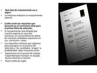 • Qué tipo de reclutamiento vas a
seguir.
• La empresa realizará un reclutamiento
externo
• Cuáles serán los requisitos que
buscarás en el curriculum vitae para
el primer filtro de selección.
• El reclutamiento será dirigido por
nuestro experto en recursos
humanos, el cual verificará los datos
de nuestros candidatos expuestos en
sus currículum vitaes.
• Los requisitos mínimos que exigimos
para proseguir en el proceso de
selección y los candidatos tengan la
probabilidad optar al puesto serán:
• -Experiencia en el puesto de trabajo
-Capacidad para manejar un equipo.
-Buena atención al cliente.
• -Nivel medio de inglés
 