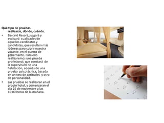 Qué tipo de pruebas
realizarás, dónde, cuándo.
• Barceló Resort, juzgará y
evaluará cualidades de
aquellos candidatos y
candidatas, que resulten más
idóneas para cubrir nuestra
vacante, en el puesto de
gobernante. Para ello
realizaremos una prueba
profesional, que constará de
la supervisión de una
habitación, además de una
prueba psicotécnica, basada
en un test de aptitudes y otro
de personalidad.
• Las pruebas se realizaran en el
propio hotel, y comenzaran el
día 25 de noviembre a las
10:00 horas de la mañana.
 