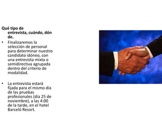 Qué tipo de
entrevista, cuándo, dón
de.
• Finalizaremos la
selección de personal
para determinar nuestro
candidato idóneo, con
una entrevista mixta o
semidirectiva agrupada
dentro del criterio de
modalidad.
• La entrevista estará
fijada para el mismo día
de las pruebas
profesionales (día 25 de
noviembre), a las 4:00
de la tarde, en el hotel
Barceló Resort.
 