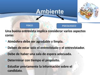 Ambiente
PSICOLOGICO
FISICO
Una buena entrevista implica considerar varios aspectos
como:
• Atmósfera debe ser agradable y limpia.
• Deben de estar solo el entrevistado y el entrevistador.
• Debe de haber una sala de espera adecuada.
• Determinar con tiempo el propósito.
• Estudiar previamente la información sobre el
candidato.
 