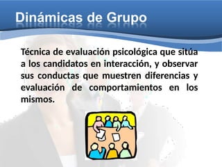 Dinámicas de Grupo
Técnica de evaluación psicológica que sitúa
a los candidatos en interacción, y observar
sus conductas que muestren diferencias y
evaluación de comportamientos en los
mismos.
 