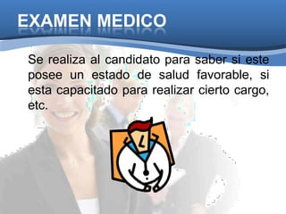 EXAMEN MEDICO
Se realiza al candidato para saber si este
posee un estado de salud favorable, si
esta capacitado para realizar cierto cargo,
etc.
 