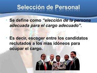 Selección de Personal
• Se define como “elección de la persona
adecuada para el cargo adecuado”.
• Es decir, escoger entre los candidatos
reclutados a los mas idóneos para
ocupar el cargo.
 