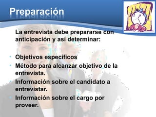 Preparación
La entrevista debe prepararse con
anticipación y así determinar:
• Objetivos específicos
• Método para alcanzar objetivo de la
entrevista.
• Información sobre el candidato a
entrevistar.
• Información sobre el cargo por
proveer.
 