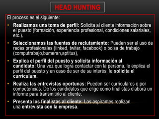 HEAD HUNTING 
El proceso es el siguiente: 
• Realizamos una toma de perfil: Solicita al cliente información sobre 
el puesto (formación, experiencia profesional, condiciones salariales, 
etc.). 
• Seleccionamos las fuentes de reclutamiento: Pueden ser el uso de 
redes profesionales (linked, twiter, facebook) o bolsa de trabajo 
(computrabajo,bumeran,aptitus), 
• Explica el perfil del puesto y solicita información al 
candidato: Una vez que logra contactar con la persona, le explica el 
perfil del puesto y en caso de ser de su interés, le solicita el 
currículum. 
• Realiza las entrevistas oportunas: Pueden ser curriculares o por 
competencias. De los candidatos que elige como finalistas elabora un 
informe para transmitirlo al cliente. 
• Presenta los finalistas al cliente: Los aspirantes realizan 
una entrevista con la empresa. 
 