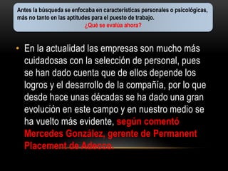 Antes la búsqueda se enfocaba en características personales o psicológicas, 
más no tanto en las aptitudes para el puesto de trabajo. 
¿Qué se evalúa ahora? 
• En la actualidad las empresas son mucho más 
cuidadosas con la selección de personal, pues 
se han dado cuenta que de ellos depende los 
logros y el desarrollo de la compañía, por lo que 
desde hace unas décadas se ha dado una gran 
evolución en este campo y en nuestro medio se 
ha vuelto más evidente, según comentó 
Mercedes González, gerente de Permanent 
Placement de Adecco. 
 