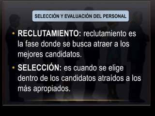 SELECCIÓN Y EVALUACIÓN DEL PERSONAL 
• RECLUTAMIENTO: reclutamiento es 
la fase donde se busca atraer a los 
mejores candidatos. 
• SELECCIÓN: es cuando se elige 
dentro de los candidatos atraídos a los 
más apropiados. 
 