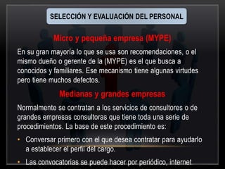 SELECCIÓN Y EVALUACIÓN DEL PERSONAL 
Micro y pequeña empresa (MYPE) 
En su gran mayoría lo que se usa son recomendaciones, o el 
mismo dueño o gerente de la (MYPE) es el que busca a 
conocidos y familiares. Ese mecanismo tiene algunas virtudes 
pero tiene muchos defectos. 
Medianas y grandes empresas 
Normalmente se contratan a los servicios de consultores o de 
grandes empresas consultoras que tiene toda una serie de 
procedimientos. La base de este procedimiento es: 
• Conversar primero con el que desea contratar para ayudarlo 
a establecer el perfil del cargo. 
• Las convocatorias se puede hacer por periódico, internet 
 