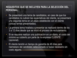 REQUISITOS QUE SE INCLUYEN PARA LA SELECCIÓN DEL 
PERSONAL: 
• Se presentará una terna de candidatos, en caso de que los 
candidatos no cubran las expectativas del cliente, se presentará 
una segunda terna en un plazo establecido con el cliente 
(únicas ternas presentadas). 
• La primera terna finalista a presentar se realizará dentro de los 
3 a 12 días desde que se inició el proceso de reclutamiento. 
• Si se requiere realizar una publicación en un diario, el costo del 
mínimo es cubierto por parte de la empresa CLIENTE 
(opcional). 
• El cliente tendrá un tiempo de garantía de 45 días para 
reemplazo del candidato seleccionado si fuese necesario sin 
costo alguno. 
 