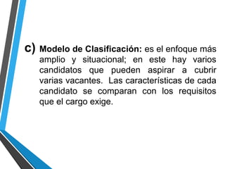 c) Modelo de Clasificación: es el enfoque más
amplio y situacional; en este hay varios
candidatos que pueden aspirar a cubrir
varias vacantes. Las características de cada
candidato se comparan con los requisitos
que el cargo exige.
 