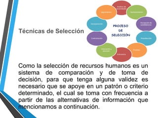 Técnicas de Selección
Como la selección de recursos humanos es un
sistema de comparación y de toma de
decisión, para que tenga alguna validez es
necesario que se apoye en un patrón o criterio
determinado, el cual se toma con frecuencia a
partir de las alternativas de información que
mencionamos a continuación.
 