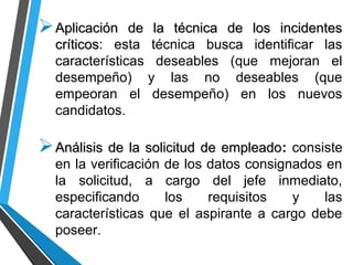 Aplicación de la técnica de los incidentesAplicación de la técnica de los incidentes
críticoscríticos: esta técnica busca identificar las
características deseables (que mejoran el
desempeño) y las no deseables (que
empeoran el desempeño) en los nuevos
candidatos.
Análisis de la solicitud de empleadoAnálisis de la solicitud de empleado: consiste
en la verificación de los datos consignados en
la solicitud, a cargo del jefe inmediato,
especificando los requisitos y las
características que el aspirante a cargo debe
poseer.
 