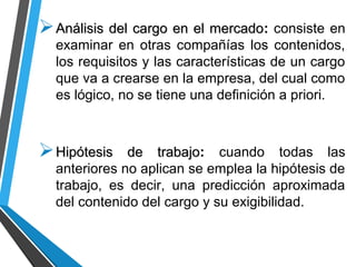 Análisis del cargo en el mercadoAnálisis del cargo en el mercado: consiste en
examinar en otras compañías los contenidos,
los requisitos y las características de un cargo
que va a crearse en la empresa, del cual como
es lógico, no se tiene una definición a priori.
Hipótesis de trabajoHipótesis de trabajo: cuando todas las
anteriores no aplican se emplea la hipótesis de
trabajo, es decir, una predicción aproximada
del contenido del cargo y su exigibilidad.
 