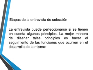 Etapas de la entrevista de selecciónEtapas de la entrevista de selección
La entrevista puede perfeccionarse si se tienen
en cuenta algunos principios. La mejor manera
de diseñar tales principios es hacer el
seguimiento de las funciones que ocurren en el
desarrollo de la misma:
 