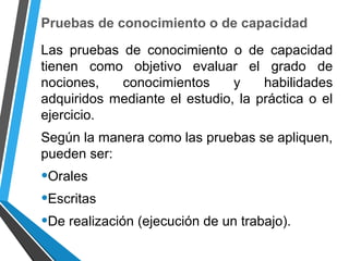 Pruebas de conocimiento o de capacidad
Las pruebas de conocimiento o de capacidad
tienen como objetivo evaluar el grado de
nociones, conocimientos y habilidades
adquiridos mediante el estudio, la práctica o el
ejercicio.
Según la manera como las pruebas se apliquen,
pueden ser:
•Orales
•Escritas
•De realización (ejecución de un trabajo).
 