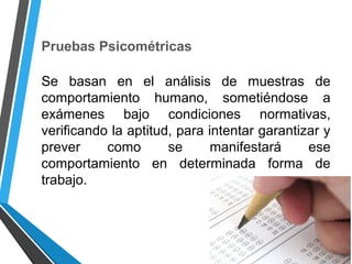 Pruebas Psicométricas
Se basan en el análisis de muestras de
comportamiento humano, sometiéndose a
exámenes bajo condiciones normativas,
verificando la aptitud, para intentar garantizar y
prever como se manifestará ese
comportamiento en determinada forma de
trabajo.
 