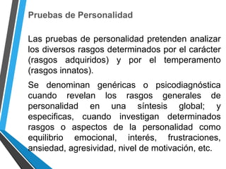 Pruebas de Personalidad
Las pruebas de personalidad pretenden analizar
los diversos rasgos determinados por el carácter
(rasgos adquiridos) y por el temperamento
(rasgos innatos).
Se denominan genéricas o psicodiagnóstica
cuando revelan los rasgos generales de
personalidad en una síntesis global; y
especificas, cuando investigan determinados
rasgos o aspectos de la personalidad como
equilibrio emocional, interés, frustraciones,
ansiedad, agresividad, nivel de motivación, etc.
 