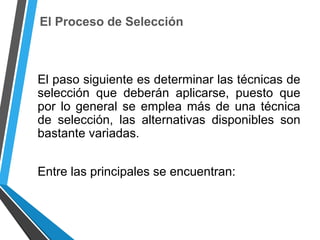 El Proceso de Selección
El paso siguiente es determinar las técnicas de
selección que deberán aplicarse, puesto que
por lo general se emplea más de una técnica
de selección, las alternativas disponibles son
bastante variadas.
Entre las principales se encuentran:
 