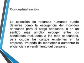 Conceptualización
La selección de recursos humanos puede
definirse como la escogencia del individuo
adecuado para el cargo adecuado, o en un
sentido más amplio, escoger entre los
candidatos reclutados a los más adecuados,
para ocupar los cargos existentes en la
empresa, tratando de mantener o aumentar la
eficiencia y el rendimiento del personal.
 