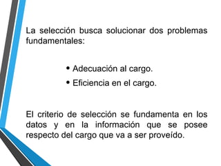 La selección busca solucionar dos problemas
fundamentales:
• Adecuación al cargo.
• Eficiencia en el cargo.
El criterio de selección se fundamenta en los
datos y en la información que se posee
respecto del cargo que va a ser proveído.
 
