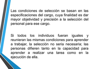Las condiciones de selección se basan en las
especificaciones del cargo, cuya finalidad es dar
mayor objetividad y precisión a la selección del
personal para ese cargo.
Si todos los individuos fueran iguales y
reunieran las mismas condiciones para aprender
a trabajar, la selección no seria necesaria; las
personas difieren tanto en la capacidad para
aprender a realizar una tarea como en la
ejecución de ella.
 