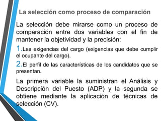 La selección como proceso de comparación
La selección debe mirarse como un proceso de
comparación entre dos variables con el fin de
mantener la objetividad y la precisión:
1.Las exigencias del cargo (exigencias que debe cumplir
el ocupante del cargo).
2.El perfil de las características de los candidatos que se
presentan.
La primera variable la suministran el Análisis y
Descripción del Puesto (ADP) y la segunda se
obtiene mediante la aplicación de técnicas de
selección (CV).
 