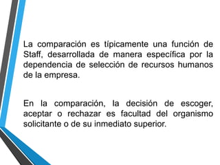 La comparación es típicamente una función de
Staff, desarrollada de manera específica por la
dependencia de selección de recursos humanos
de la empresa.
En la comparación, la decisión de escoger,
aceptar o rechazar es facultad del organismo
solicitante o de su inmediato superior.
 