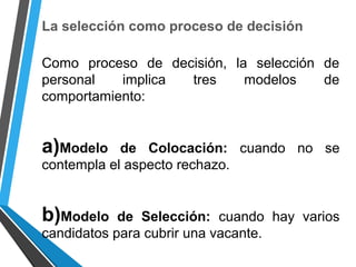 La selección como proceso de decisión
Como proceso de decisión, la selección de
personal implica tres modelos de
comportamiento:
a)Modelo de Colocación: cuando no se
contempla el aspecto rechazo.
b)Modelo de Selección: cuando hay varios
candidatos para cubrir una vacante.
 