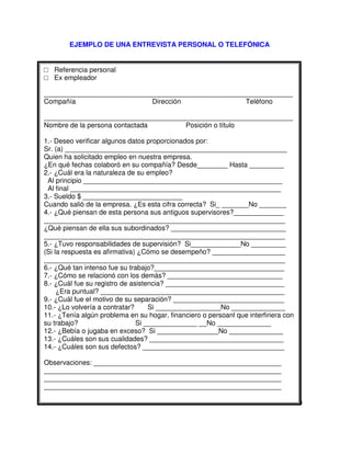 EJEMPLO DE UNA ENTREVISTA PERSONAL O TELEFÓNICA
Referencia personal
Ex empleador
_________________________________________________________________
Compañía Dirección Teléfono
_________________________________________________________________
Nombre de la persona contactada Posición o título
1.- Deseo verificar algunos datos proporcionados por:
Sr. (a) __________________________________________________________
Quien ha solicitado empleo en nuestra empresa.
¿En qué fechas colaboró en su compañía? Desde________ Hasta _________
2.- ¿Cuál era la naturaleza de su empleo?
Al principio ____________________________________________________
Al final _______________________________________________________
3.- Sueldo $ __________________________
Cuando salió de la empresa. ¿Es esta cifra correcta? Si_ _______No _______
4.- ¿Qué piensan de esta persona sus antiguos supervisores?_____________
_______________________________________________________________
¿Qué piensan de ella sus subordinados? ______________________________
_______________________________________________________________
5.- ¿Tuvo responsabilidades de supervisión? Si_____________No _________
(Si la respuesta es afirmativa) ¿Cómo se desempeño? ___________________
_______________________________________________________________
6.- ¿Qué tan intenso fue su trabajo?__________________________________
7.- ¿Cómo se relacionó con los demás? ______________________________
8.- ¿Cuál fue su registro de asistencia? _______________________________
¿Era puntual? ________________________________________________
9.- ¿Cuál fue el motivo de su separación? _____________________________
10.- ¿Lo volvería a contratar? Si _________________No ______________
11.- ¿Tenía algún problema en su hogar, financiero o persoanl que interfiriera con
su trabajo? Si ______________ __No ______________
12.- ¿Bebía o jugaba en exceso? Si ________________No ______________
13.- ¿Cuáles son sus cualidades? ___________________________________
14.- ¿Cuáles son sus defectos? _____________________________________
Observaciones: _________________________________________________
______________________________________________________________
______________________________________________________________
______________________________________________________________
 