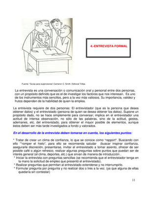 Fuente: “Guías para supervisores”.Cameron C. Smith. Editorial Trillas.
La entrevista es una conversación o comunicación oral y personal entre dos personas,
con un propósito definido que es el de investigar los factores que nos interesan. Es uno
de los instrumentos más sencillos, pero a la vez más valiosos. Su importancia, validez y
frutos dependen de la habilidad de quien la emplea.
La entrevista requiere de dos personas: El entrevistador (que es la persona que desea
obtener datos) y el entrevistado (persona de quien se desea obtener los datos). Supone un
propósito dado, no se hace simplemente para conversar; implica en el entrevistador una
actitud de intensa observación, no sólo de las palabras, sino de la actitud, gestos,
ademanes, etc. del entrevistado, para obtener el mayor posible de elementos, aunque
éstos deben ser más tarde investigados a fondo y valorados.
En el desarrollo de la entrevista deben tomarse en cuenta, los siguientes puntos:
* Tratar de crear un clima de confianza, lo que se conoce como rapport . Buscando con
ello “ romper el hielo , para ello se recomienda saludar (buscar inspirar confianza,
asegurarle discreción, presentarse, invitar el entrevistado a tomar asiento, ofrecer de ser
posible café o algún refresco, realizar algunas preguntas sobre puntos que puedan ser de
interés general (el clima, deportes, etc.) que sirvan de manera de introducción .
* Iniciar la entrevista con preguntas sencillas (se recomienda que el entrevistador tenga en
la mano la solicitud de empleo que presentó el entrevistado).
* Realizar preguntas que permitan al entrevistado extenderse y no interrumpirlo.
* Formular pregunta por pregunta y no realizar dos o tres a la vez. (ya que alguna de ellas
quedaría sin contestar)
4.-ENTREVISTA FORMAL
 