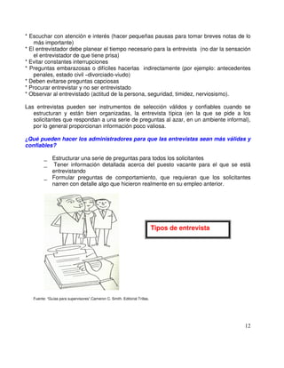 * Escuchar con atención e interés (hacer pequeñas pausas para tomar breves notas de lo
más importante)
* El entrevistador debe planear el tiempo necesario para la entrevista (no dar la sensación
el entrevistador de que tiene prisa)
* Evitar constantes interrupciones
* Preguntas embarazosas o difíciles hacerlas indirectamente (por ejemplo: antecedentes
penales, estado civil divorciado-viudo)
* Deben evitarse preguntas capciosas
* Procurar entrevistar y no ser entrevistado
* Observar al entrevistado (actitud de la persona, seguridad, timidez, nerviosismo).
Las entrevistas pueden ser instrumentos de selección válidos y confiables cuando se
estructuran y están bien organizadas, la entrevista típica (en la que se pide a los
solicitantes que respondan a una serie de preguntas al azar, en un ambiente informal),
por lo general proporcionan información poco valiosa.
Qué pueden hacer los administradores para que las entrevistas sean más válidas y
confiables?
_ Estructurar una serie de preguntas para todos los solicitantes
_ Tener información detallada acerca del puesto vacante para el que se está
entrevistando
_ Formular preguntas de comportamiento, que requieran que los solicitantes
narren con detalle algo que hicieron realmente en su empleo anterior.
Fuente: “Guías para supervisores”.Cameron C. Smith. Editorial Trillas.
Tipos de entrevista
 