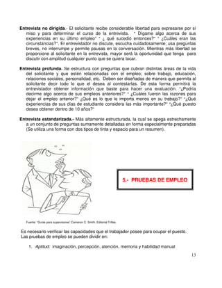 Entrevista no dirigida.- El solicitante recibe considerable libertad para expresarse por sí
miso y para determinar el curso de la entrevista. Dígame algo acerca de sus
experiencias en su último empleo qué sucedió entonces? Cuáles eran las
circunstancias? . El entrevistador no discute, escucha cuidadosamente; usa preguntas
breves, no interrumpe y permite pausas en la conversación. Mientras más libertad se
proporcione al solicitante en la entrevista, mayor será la oportunidad que tenga para
discutir con amplitud cualquier punto que se quiera tocar.
Entrevista profunda. Se estructura con preguntas que cubran distintas áreas de la vida
del solicitante y que estén relacionadas con el empleo; sobre trabajo, educación,
relaciones sociales, personalidad, etc. Deben ser diseñadas de manera que permita al
solicitante decir todo lo que el desea al contestarlas. De esta forma permitirá la
entrevistador obtener información que baste para hacer una evaluación. Podría
decirme algo acerca de sus empleos anteriores? Cuáles fueron las razones para
dejar el empleo anterior? Qué es lo que le importa menos en su trabajo? Qué
experiencias de sus días de estudiante considera las más importante? Qué puesto
desea obtener dentro de 10 años?
Entrevista estandarizada.- Más altamente estructurada, la cual se apega estrechamente
a un conjunto de preguntas sumamente detalladas en forma especialmente preparadas
(Se utiliza una forma con dos tipos de tinta y espacio para un resumen).
Fuente: “Guías para supervisores”.Cameron C. Smith. Editorial Trillas.
Es necesario verificar las capacidades que el trabajador posee para ocupar el puesto.
Las pruebas de empleo se pueden dividir en:
1. Aptitud: imaginación, percepción, atención, memoria y habilidad manual
. 5.- PRUEBAS DE EMPLEO
 