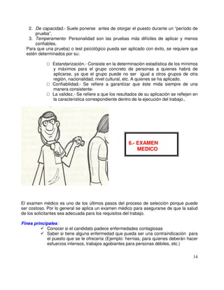 2. De capacidad.- Suele ponerse antes de otorgar el puesto durante un “período de
prueba”.
3. Temperamento- Personalidad son las pruebas más difíciles de aplicar y menos
confiables.
Para que una prueba) o test psicológico pueda ser aplicado con éxito, se requiere que
estén determinados por su:
Estandarización.- Consiste en la determinación estadística de los mínimos
y máximos para el grupo concreto de personas a quienes habrá de
aplicarse, ya que el grupo puede no ser igual a otros grupos de otra
región, nacionalidad, nivel cultural, etc. A quienes se ha aplicado.
Confiabilidad.- Se refiere a garantizar que éste mida siempre de una
manera consistente-
La validez.- Se refiere a que los resultados de su aplicación se reflejen en
la característica correspondiente dentro de la ejecución del trabajo.,
El examen médico es uno de los últimos pasos del proceso de selección porque puede
ser costoso. Por lo general se aplica un examen médico para asegurarse de que la salud
de los solicitantes sea adecuada para los requisitos del trabajo.
Fines principales:
Conocer si el candidato padece enfermedades contagiosas
Saber si tiene alguna enfermedad que pueda ser una contraindicación para
el puesto que se le ofrecería (Ejemplo: hernias, para quienes deberán hacer
esfuerzos intensos, trabajos agobiantes para personas débiles, etc.)
6.- EXAMEN
MEDICO
 