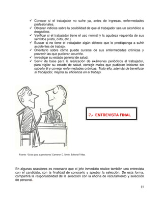 Conocer si el trabajador no sufre ya, antes de ingresas, enfermedades
profesionales.
Obtener indicios sobre la posibilidad de que el trabajador sea un alcohólico o
drogadicto.
Verificar si el trabajador tiene el uso normal y la agudeza requerida de sus
sentidos (vista, oído, etc.)
Buscar si no tiene el trabajador algún defecto que lo predisponga a sufrir
accidentes de trabajo.
Orientarlo sobre cómo puede curarse de sus enfermedades crónicas y
prevenir las que pudieran ocurrirle.
Investigar su estado general de salud.
Servir de base para la realización de exámenes periódicos al trabajador,
para vigilar su estado de salud, corregir males que pudieran iniciarse sin
saberlo él y corregir enfermedades crónicas. Todo ello, además de beneficiar
al trabajador, mejora su eficiencia en el trabajo.
Fuente: “Guías para supervisores”.Cameron C. Smith. Editorial Trillas.
En algunas ocasiones es necesario que el jefe inmediato realice también una entrevista
con el candidato, con la finalidad de conocerlo y aprobar la selección. De esta forma,
compartirá la responsabilidad de la selección con la oficina de reclutamiento y selección
de personal.
-7.- ENTREVISTA FINAL
 